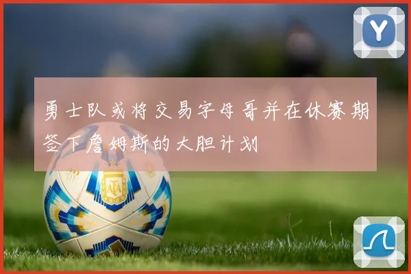 勇士队或将交易字母哥并在休赛期签下詹姆斯的大胆计划