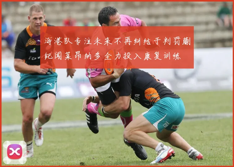 海港队专注未来不再纠结于判罚蒯纪闻莱昂纳多全力投入康复训练