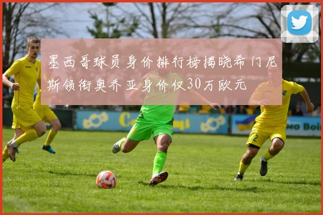 墨西哥球员身价排行榜揭晓希门尼斯领衔奥乔亚身价仅30万欧元