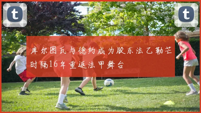 库尔图瓦与德约成为股东法乙勒芒时隔16年重返法甲舞台