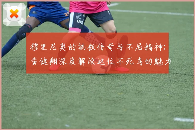 穆里尼奥的执教传奇与不屈精神：黄健翔深度解读这位不死鸟的魅力