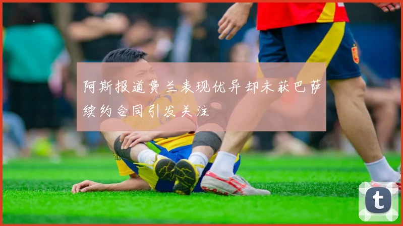 阿斯报道费兰表现优异却未获巴萨续约合同引发关注