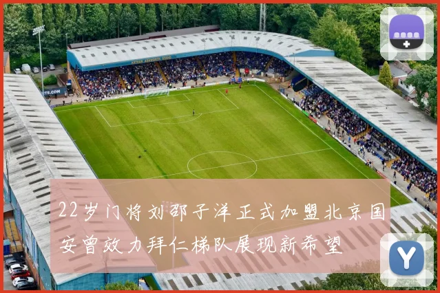 22岁门将刘邵子洋正式加盟北京国安曾效力拜仁梯队展现新希望