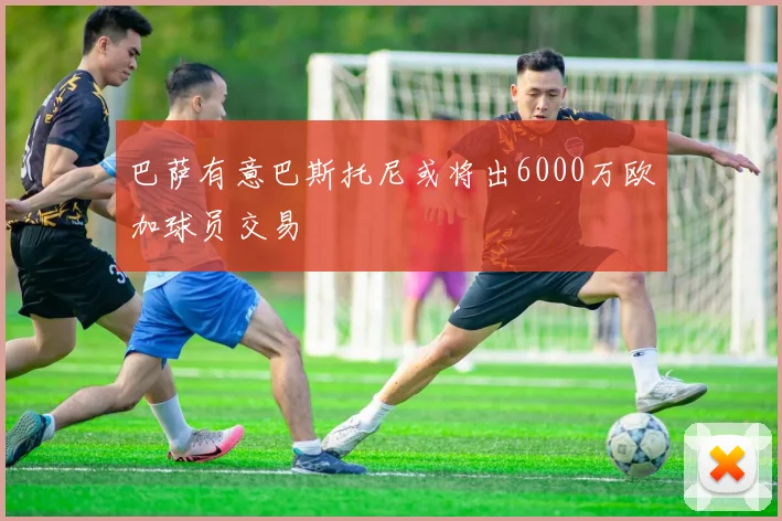 巴萨有意巴斯托尼或将出6000万欧加球员交易