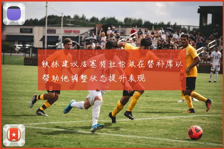 铁林建议活塞将杜伦放在替补席以帮助他调整状态提升表现